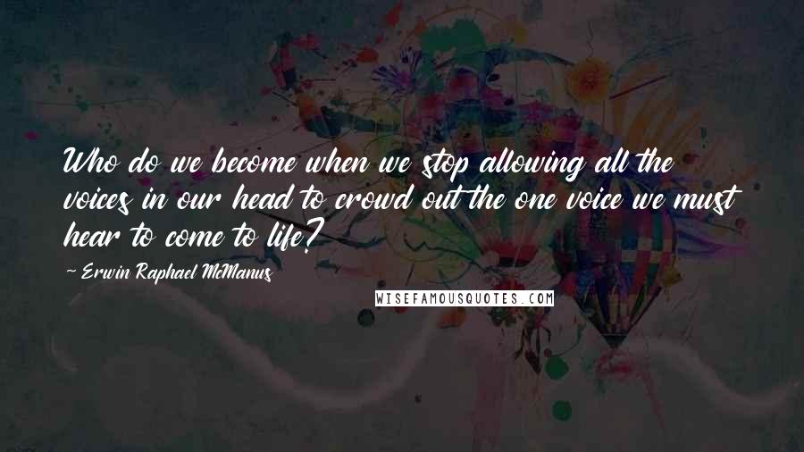 Erwin Raphael McManus Quotes: Who do we become when we stop allowing all the voices in our head to crowd out the one voice we must hear to come to life?