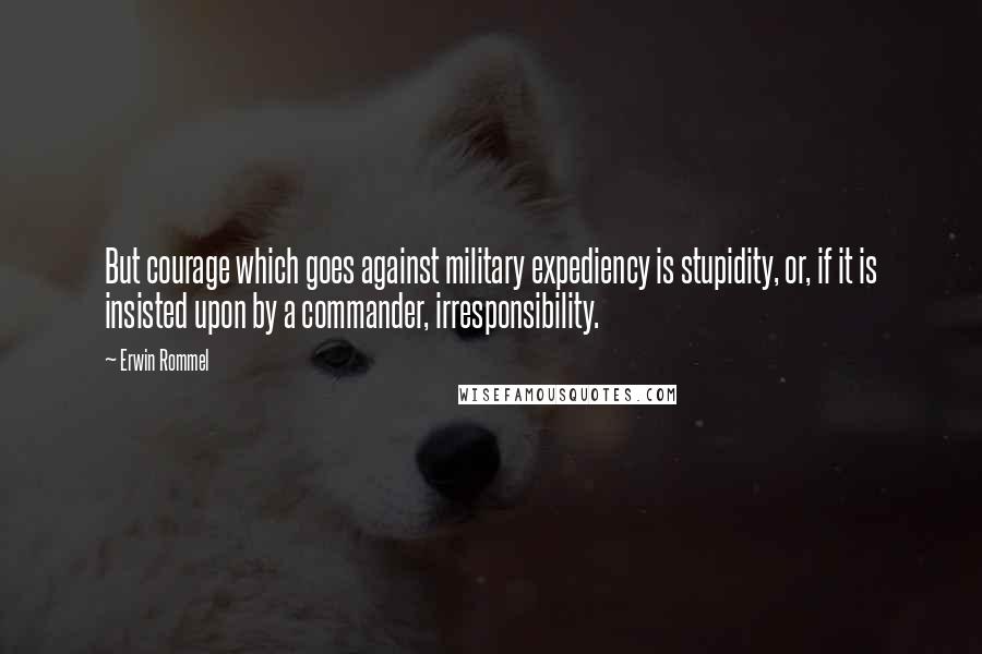 Erwin Rommel Quotes: But courage which goes against military expediency is stupidity, or, if it is insisted upon by a commander, irresponsibility.