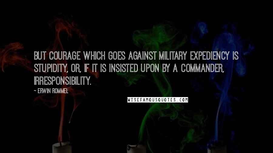 Erwin Rommel Quotes: But courage which goes against military expediency is stupidity, or, if it is insisted upon by a commander, irresponsibility.