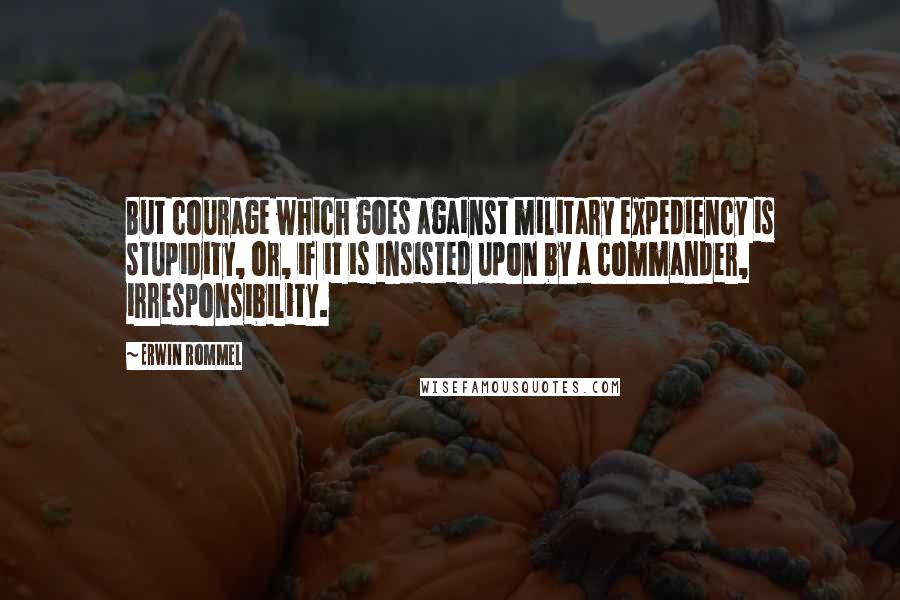 Erwin Rommel Quotes: But courage which goes against military expediency is stupidity, or, if it is insisted upon by a commander, irresponsibility.