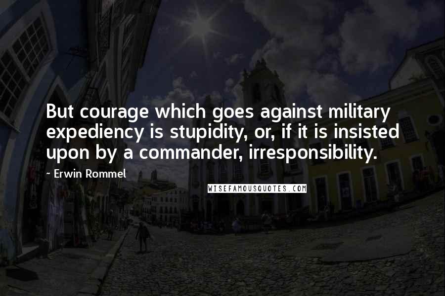 Erwin Rommel Quotes: But courage which goes against military expediency is stupidity, or, if it is insisted upon by a commander, irresponsibility.