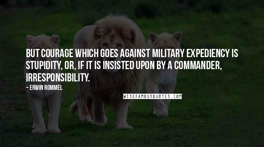 Erwin Rommel Quotes: But courage which goes against military expediency is stupidity, or, if it is insisted upon by a commander, irresponsibility.