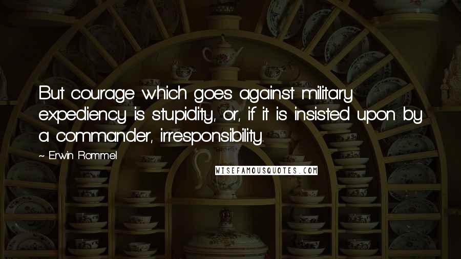 Erwin Rommel Quotes: But courage which goes against military expediency is stupidity, or, if it is insisted upon by a commander, irresponsibility.