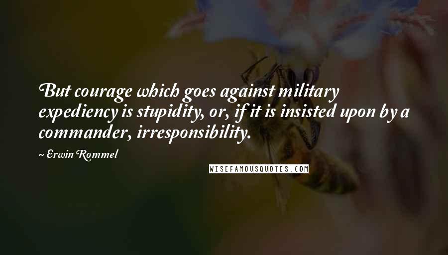 Erwin Rommel Quotes: But courage which goes against military expediency is stupidity, or, if it is insisted upon by a commander, irresponsibility.