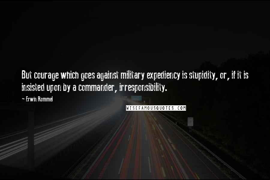 Erwin Rommel Quotes: But courage which goes against military expediency is stupidity, or, if it is insisted upon by a commander, irresponsibility.