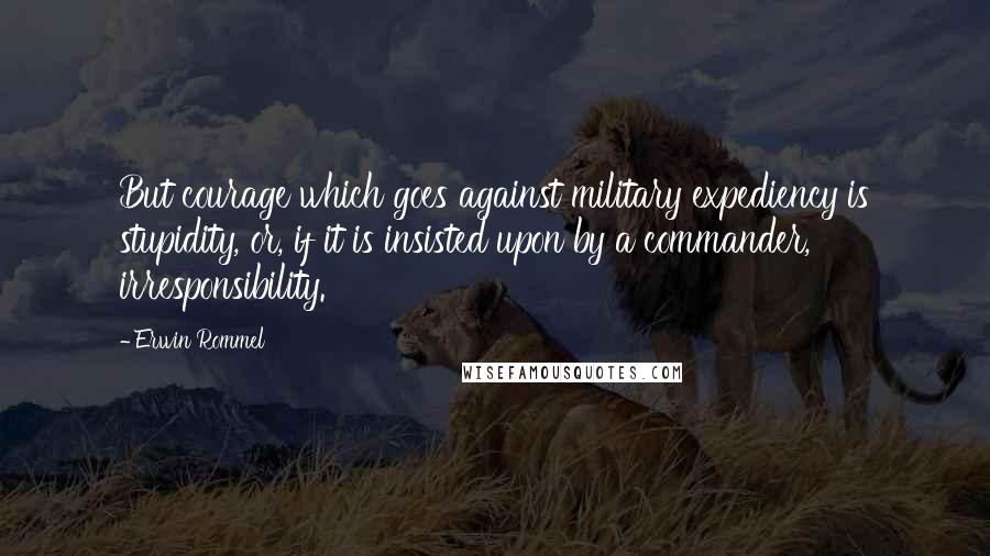 Erwin Rommel Quotes: But courage which goes against military expediency is stupidity, or, if it is insisted upon by a commander, irresponsibility.