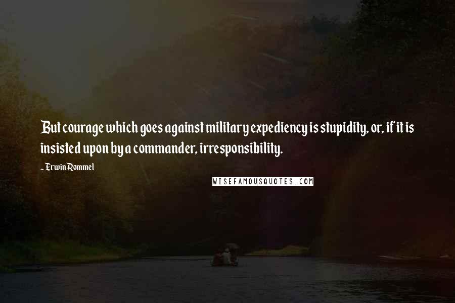 Erwin Rommel Quotes: But courage which goes against military expediency is stupidity, or, if it is insisted upon by a commander, irresponsibility.