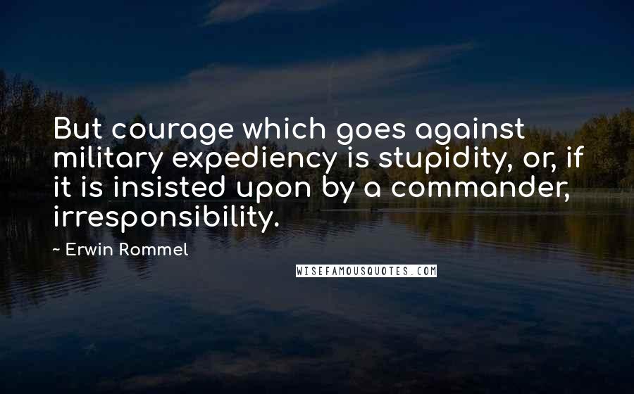 Erwin Rommel Quotes: But courage which goes against military expediency is stupidity, or, if it is insisted upon by a commander, irresponsibility.