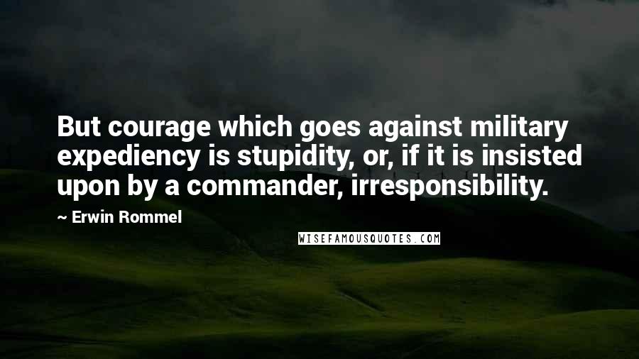 Erwin Rommel Quotes: But courage which goes against military expediency is stupidity, or, if it is insisted upon by a commander, irresponsibility.