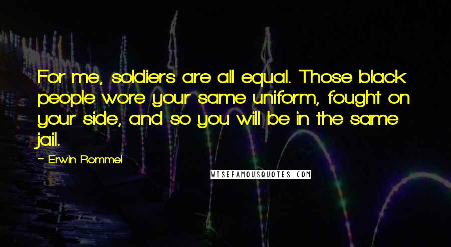 Erwin Rommel Quotes: For me, soldiers are all equal. Those black people wore your same uniform, fought on your side, and so you will be in the same jail.