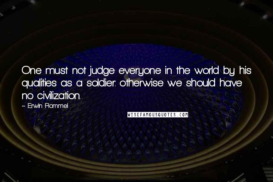 Erwin Rommel Quotes: One must not judge everyone in the world by his qualities as a soldier: otherwise we should have no civilization.