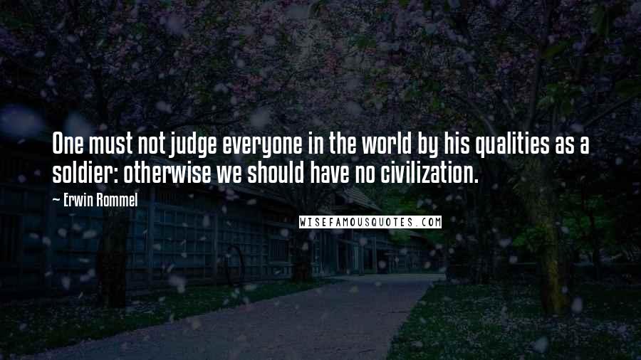 Erwin Rommel Quotes: One must not judge everyone in the world by his qualities as a soldier: otherwise we should have no civilization.