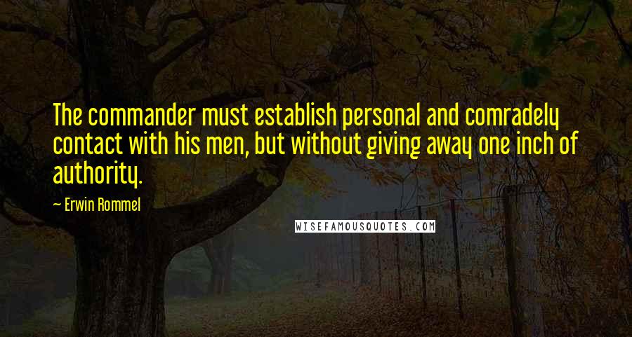 Erwin Rommel Quotes: The commander must establish personal and comradely contact with his men, but without giving away one inch of authority.