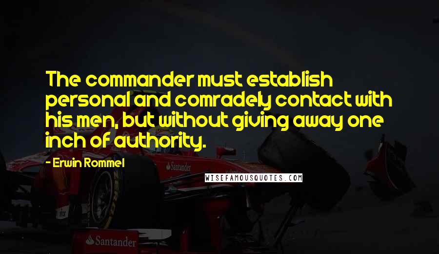 Erwin Rommel Quotes: The commander must establish personal and comradely contact with his men, but without giving away one inch of authority.