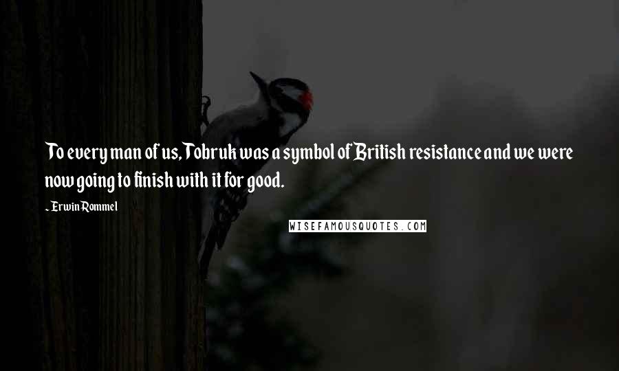 Erwin Rommel Quotes: To every man of us, Tobruk was a symbol of British resistance and we were now going to finish with it for good.