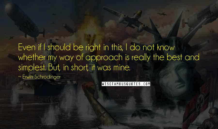Erwin Schrodinger Quotes: Even if I should be right in this, I do not know whether my way of approach is really the best and simplest. But, in short, it was mine.