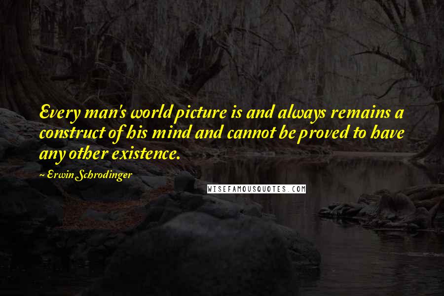 Erwin Schrodinger Quotes: Every man's world picture is and always remains a construct of his mind and cannot be proved to have any other existence.