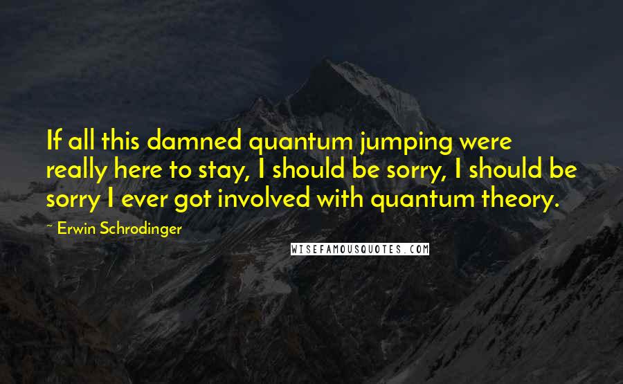 Erwin Schrodinger Quotes: If all this damned quantum jumping were really here to stay, I should be sorry, I should be sorry I ever got involved with quantum theory.