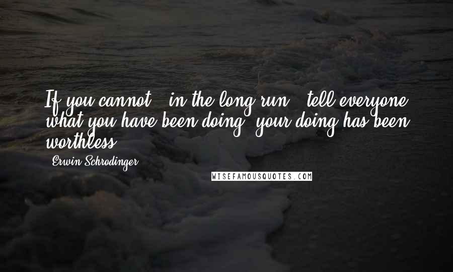 Erwin Schrodinger Quotes: If you cannot - in the long run - tell everyone what you have been doing, your doing has been worthless.