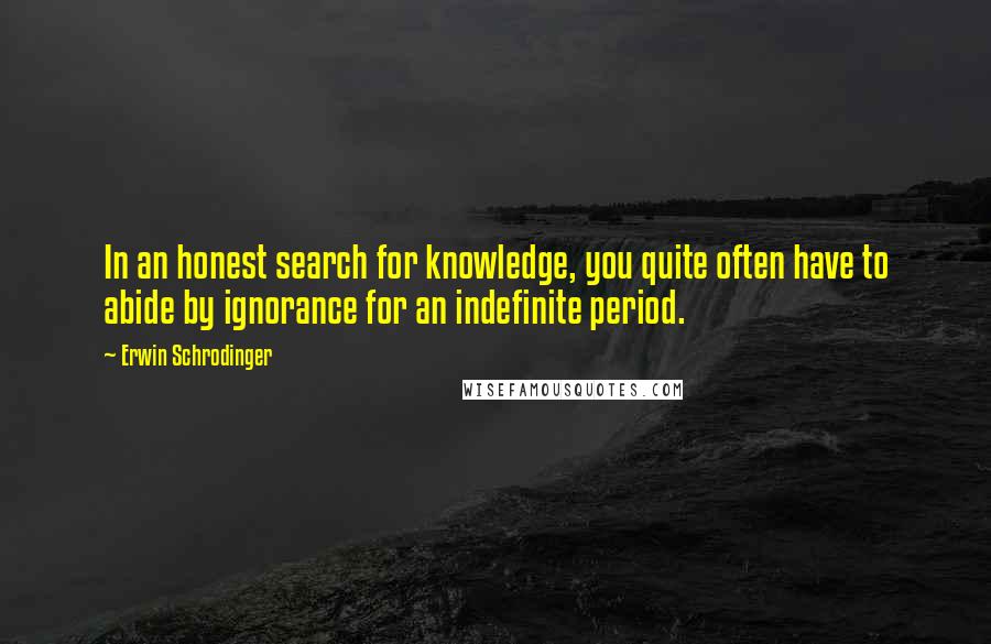 Erwin Schrodinger Quotes: In an honest search for knowledge, you quite often have to abide by ignorance for an indefinite period.