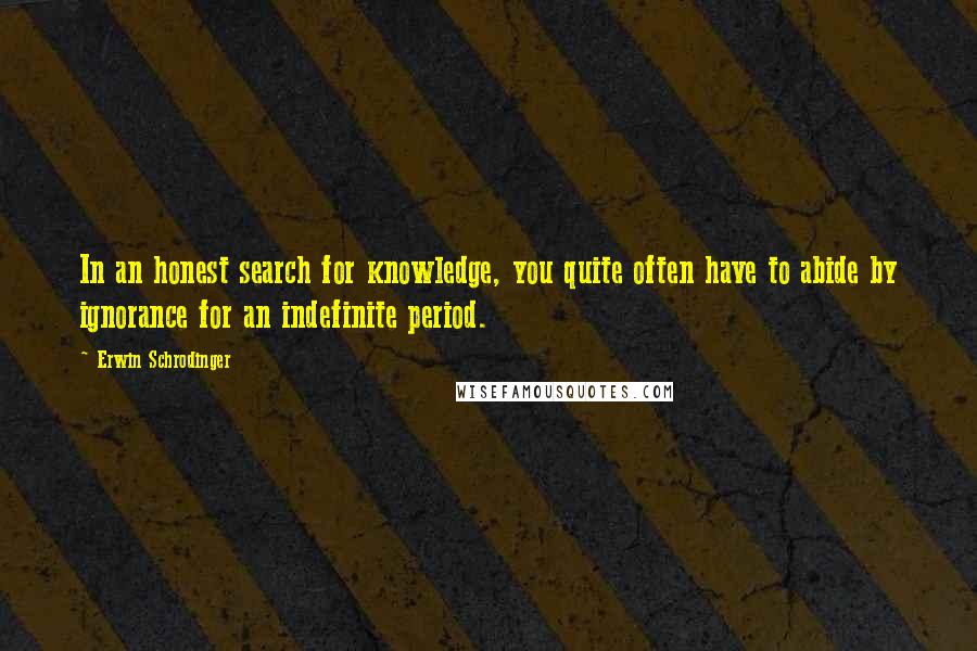 Erwin Schrodinger Quotes: In an honest search for knowledge, you quite often have to abide by ignorance for an indefinite period.