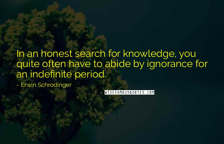 Erwin Schrodinger Quotes: In an honest search for knowledge, you quite often have to abide by ignorance for an indefinite period.