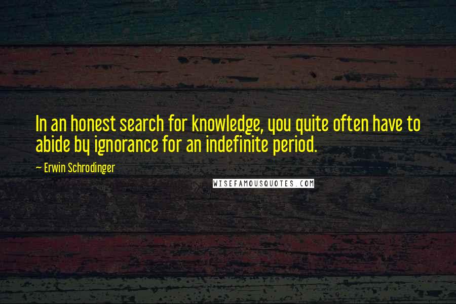 Erwin Schrodinger Quotes: In an honest search for knowledge, you quite often have to abide by ignorance for an indefinite period.