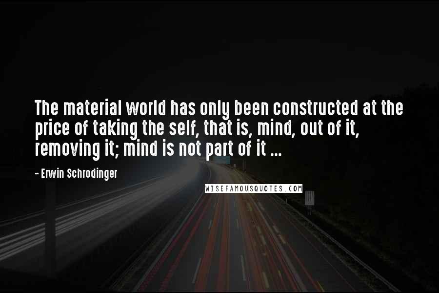 Erwin Schrodinger Quotes: The material world has only been constructed at the price of taking the self, that is, mind, out of it, removing it; mind is not part of it ...