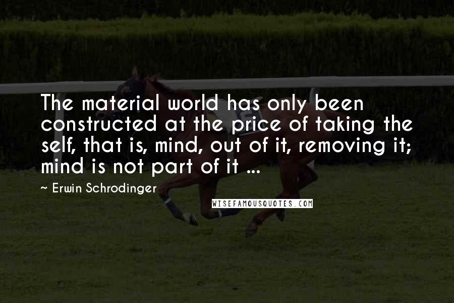 Erwin Schrodinger Quotes: The material world has only been constructed at the price of taking the self, that is, mind, out of it, removing it; mind is not part of it ...