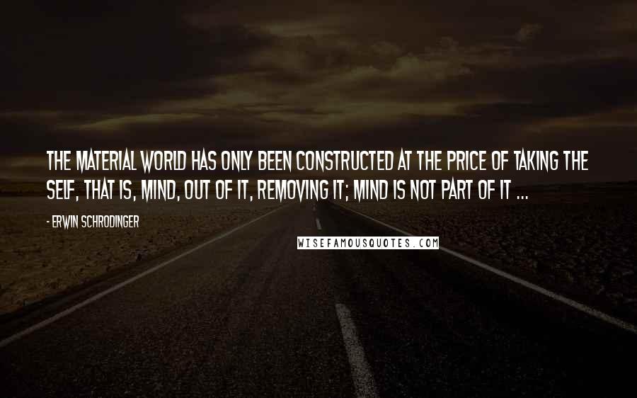 Erwin Schrodinger Quotes: The material world has only been constructed at the price of taking the self, that is, mind, out of it, removing it; mind is not part of it ...