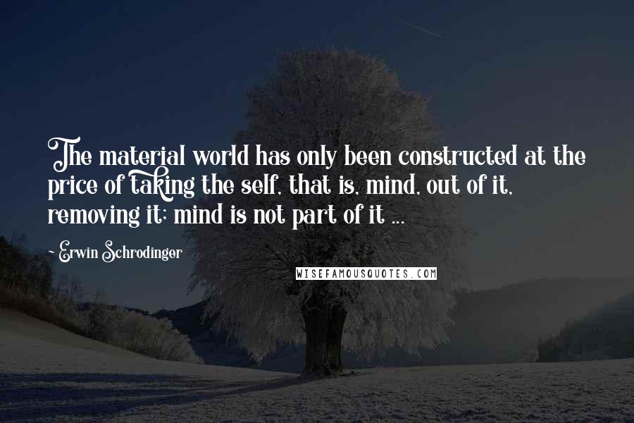 Erwin Schrodinger Quotes: The material world has only been constructed at the price of taking the self, that is, mind, out of it, removing it; mind is not part of it ...