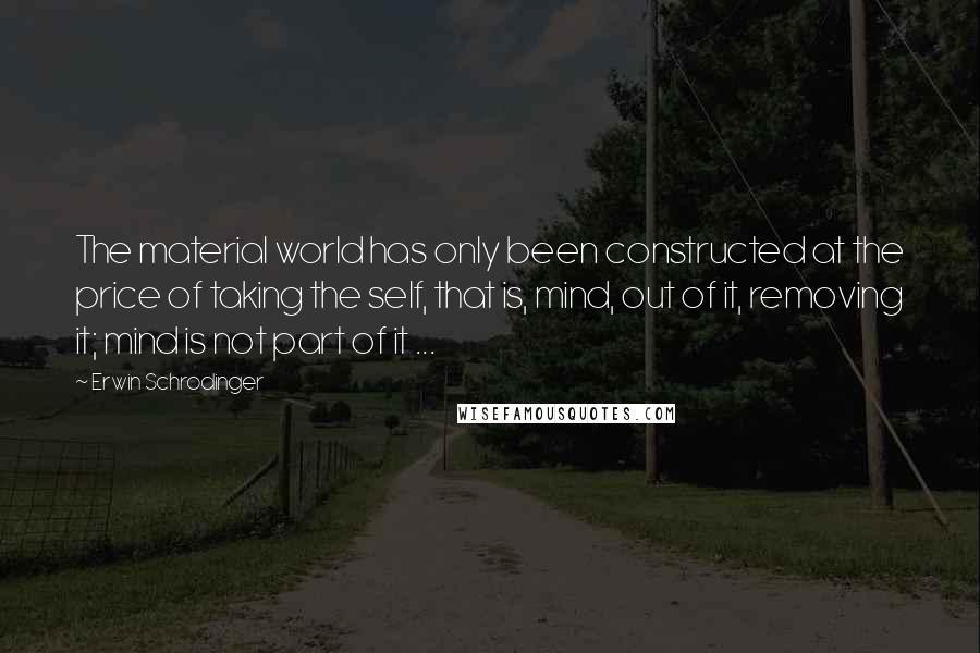 Erwin Schrodinger Quotes: The material world has only been constructed at the price of taking the self, that is, mind, out of it, removing it; mind is not part of it ...