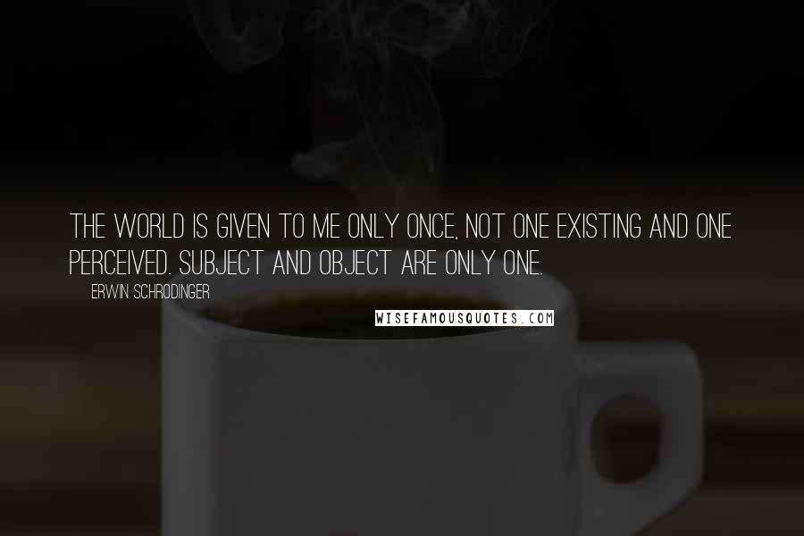 Erwin Schrodinger Quotes: The world is given to me only once, not one existing and one perceived. Subject and object are only one.