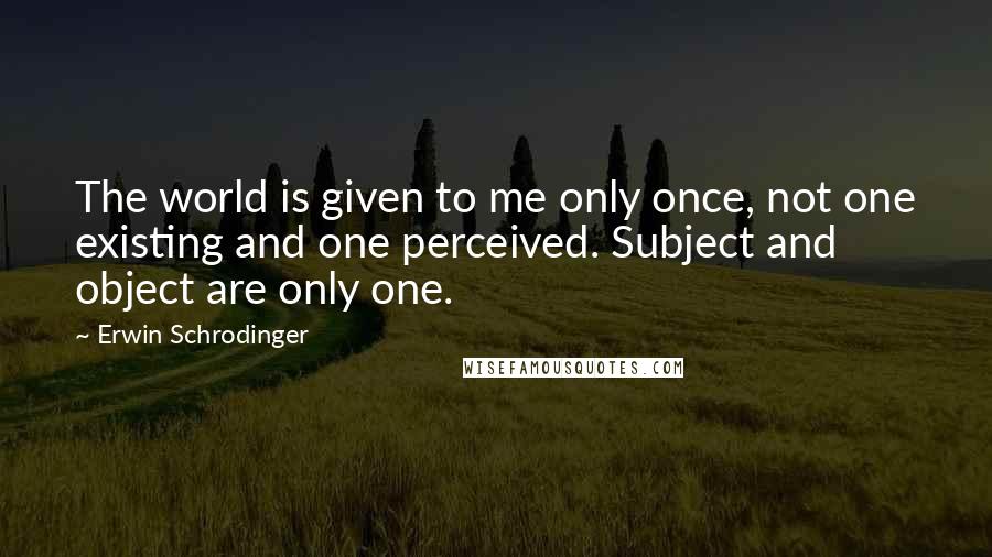 Erwin Schrodinger Quotes: The world is given to me only once, not one existing and one perceived. Subject and object are only one.