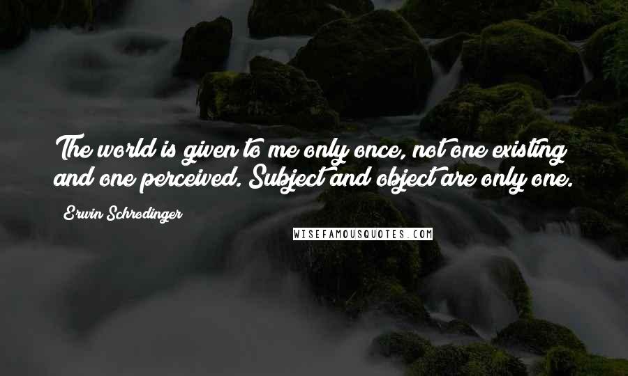 Erwin Schrodinger Quotes: The world is given to me only once, not one existing and one perceived. Subject and object are only one.