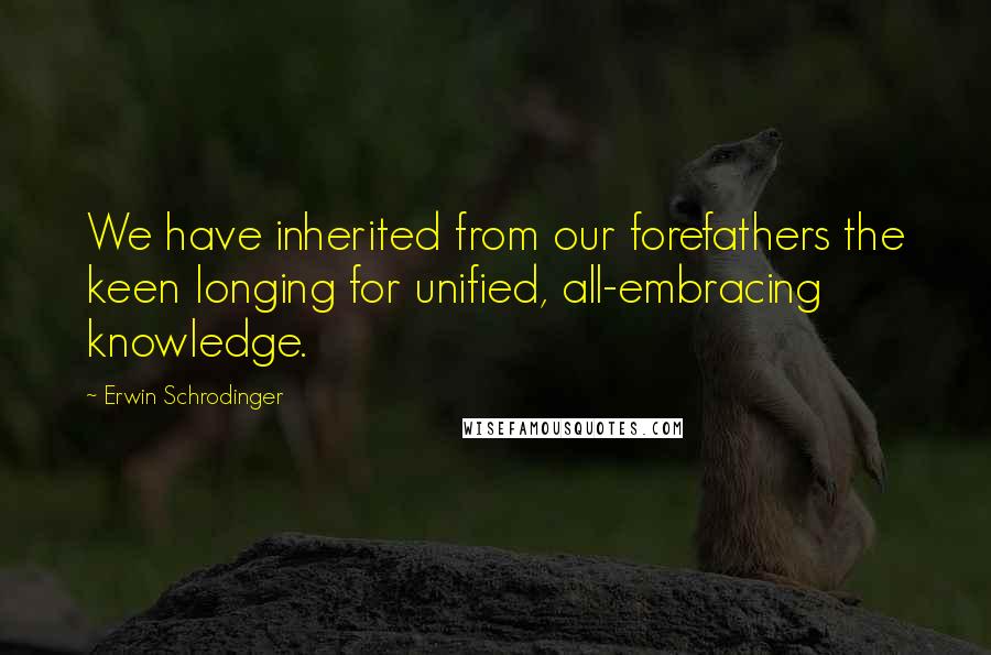 Erwin Schrodinger Quotes: We have inherited from our forefathers the keen longing for unified, all-embracing knowledge.