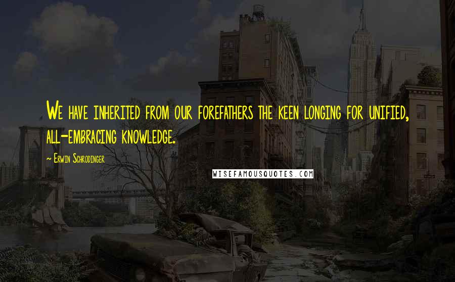 Erwin Schrodinger Quotes: We have inherited from our forefathers the keen longing for unified, all-embracing knowledge.