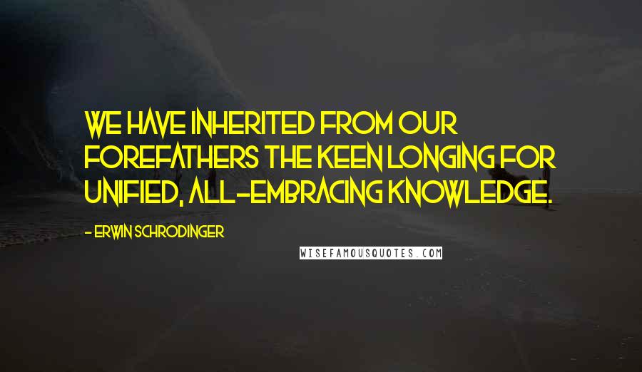 Erwin Schrodinger Quotes: We have inherited from our forefathers the keen longing for unified, all-embracing knowledge.
