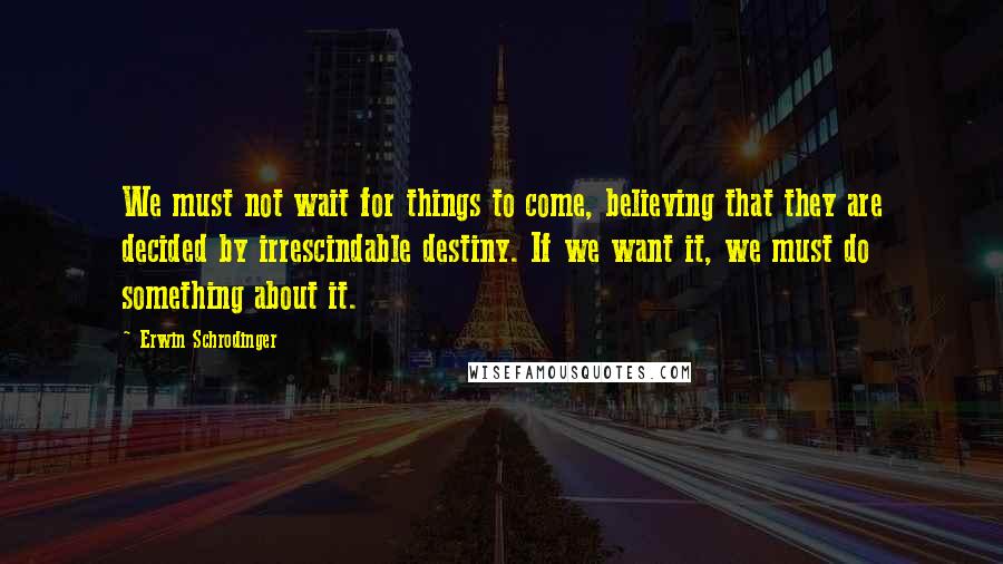 Erwin Schrodinger Quotes: We must not wait for things to come, believing that they are decided by irrescindable destiny. If we want it, we must do something about it.