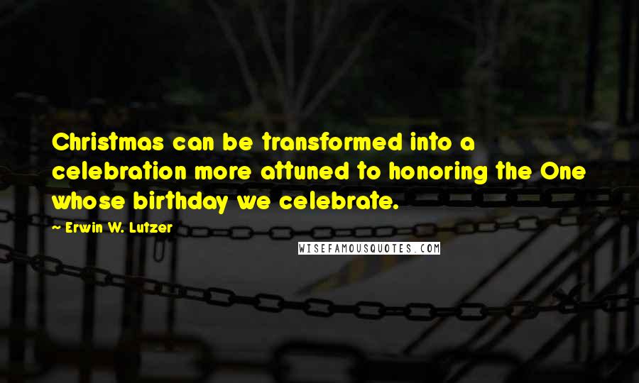 Erwin W. Lutzer Quotes: Christmas can be transformed into a celebration more attuned to honoring the One whose birthday we celebrate.