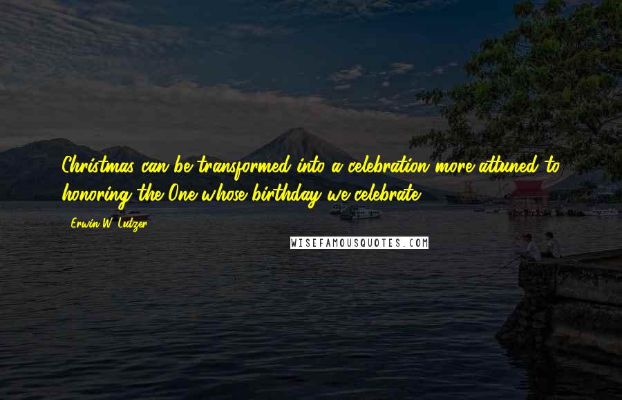 Erwin W. Lutzer Quotes: Christmas can be transformed into a celebration more attuned to honoring the One whose birthday we celebrate.