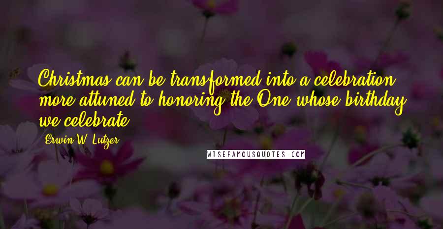 Erwin W. Lutzer Quotes: Christmas can be transformed into a celebration more attuned to honoring the One whose birthday we celebrate.