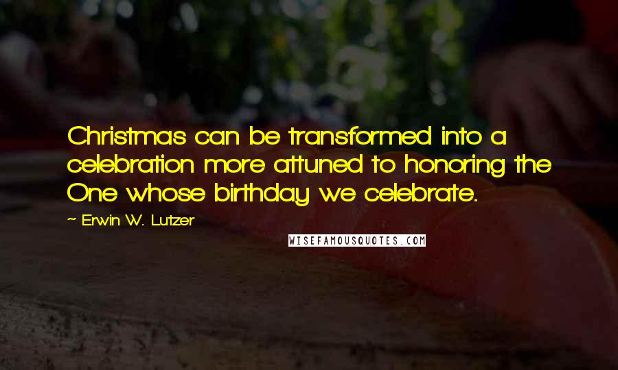 Erwin W. Lutzer Quotes: Christmas can be transformed into a celebration more attuned to honoring the One whose birthday we celebrate.