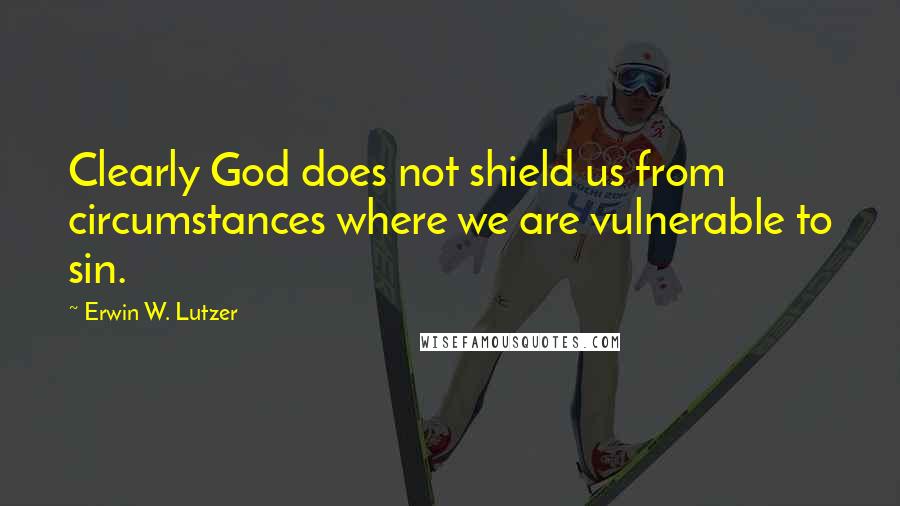 Erwin W. Lutzer Quotes: Clearly God does not shield us from circumstances where we are vulnerable to sin.