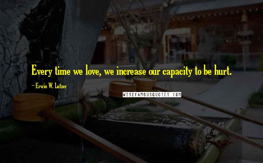 Erwin W. Lutzer Quotes: Every time we love, we increase our capacity to be hurt.