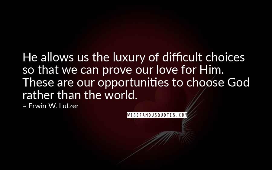 Erwin W. Lutzer Quotes: He allows us the luxury of difficult choices so that we can prove our love for Him. These are our opportunities to choose God rather than the world.