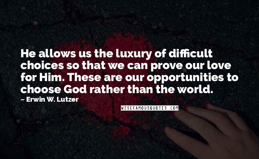 Erwin W. Lutzer Quotes: He allows us the luxury of difficult choices so that we can prove our love for Him. These are our opportunities to choose God rather than the world.