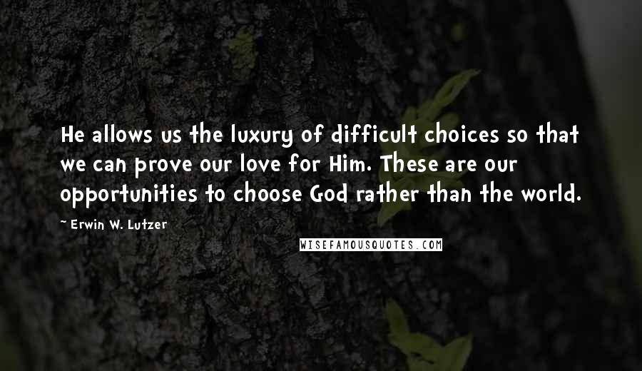 Erwin W. Lutzer Quotes: He allows us the luxury of difficult choices so that we can prove our love for Him. These are our opportunities to choose God rather than the world.
