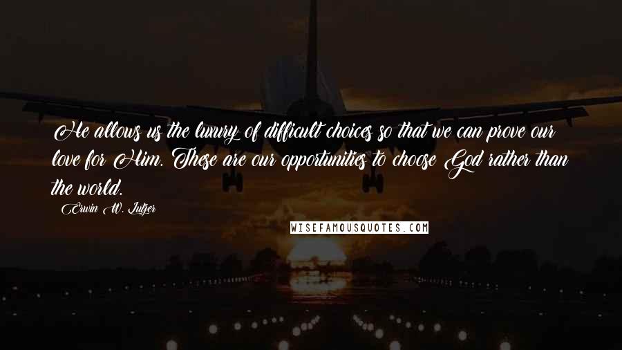 Erwin W. Lutzer Quotes: He allows us the luxury of difficult choices so that we can prove our love for Him. These are our opportunities to choose God rather than the world.