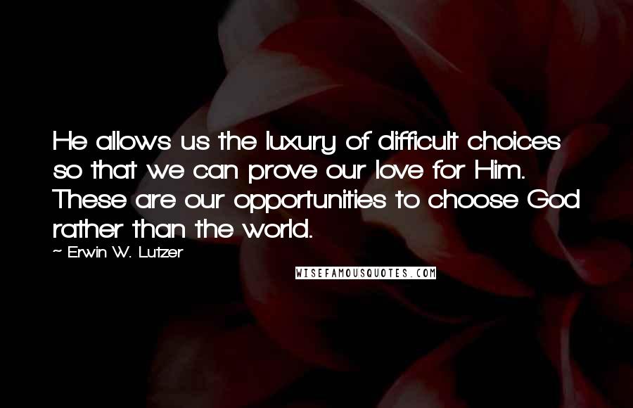 Erwin W. Lutzer Quotes: He allows us the luxury of difficult choices so that we can prove our love for Him. These are our opportunities to choose God rather than the world.